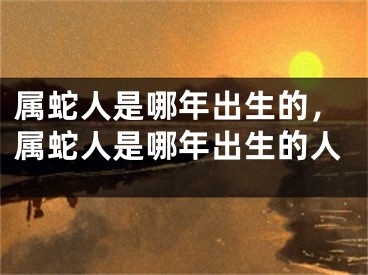 属蛇人是哪年出生的，属蛇人是哪年出生的人