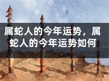 属蛇人的今年运势，属蛇人的今年运势如何