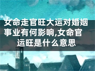 女命走官旺大运对婚姻事业有何影响,女命官运旺是什么意思