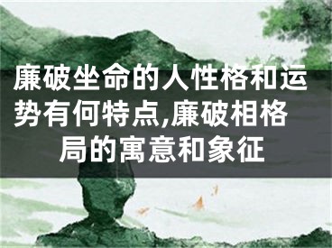 廉破坐命的人性格和运势有何特点,廉破相格局的寓意和象征