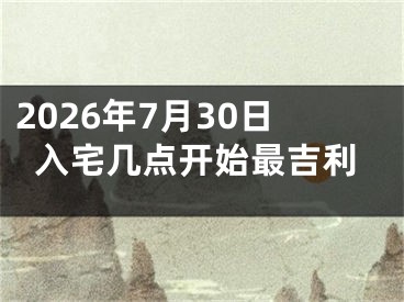2026年7月30日入宅几点开始最吉利
