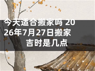 今天适合搬家吗 2026年7月27日搬家吉时是几点