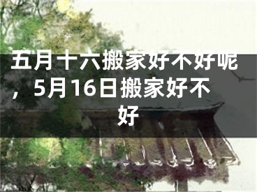 五月十六搬家好不好呢，5月16日搬家好不好
