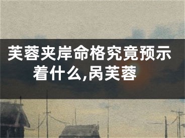 芙蓉夹岸命格究竟预示着什么,呙芙蓉