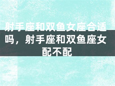 射手座和双鱼女座合适吗，射手座和双鱼座女配不配
