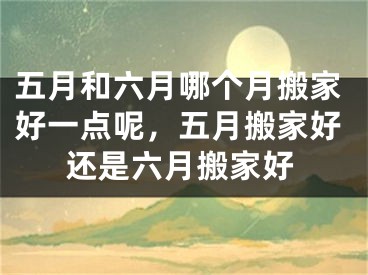 五月和六月哪个月搬家好一点呢，五月搬家好还是六月搬家好