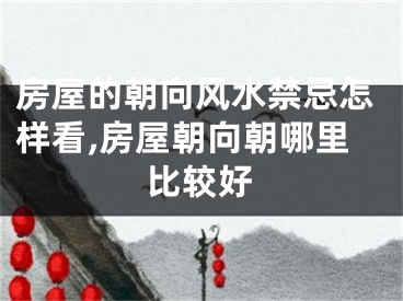 房屋的朝向风水禁忌怎样看,房屋朝向朝哪里比较好