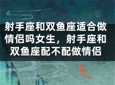 射手座和双鱼座适合做情侣吗女生，射手座和双鱼座配不配做情侣