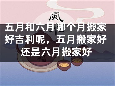 五月和六月哪个月搬家好吉利呢，五月搬家好还是六月搬家好