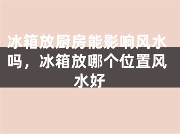 冰箱放厨房能影响风水吗，冰箱放哪个位置风水好