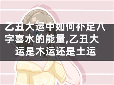 乙丑大运中如何补足八字喜水的能量,乙丑大运是木运还是土运