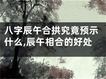 八字辰午合拱究竟预示什么,辰午相合的好处