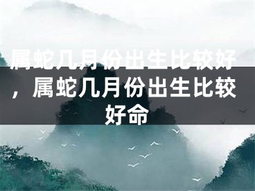 属蛇几月份出生比较好,属蛇几月份出生比较好命