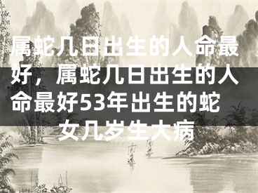 属蛇几日出生的人命最好,属蛇几日出生的人命最好53年出生的蛇女几岁生大病