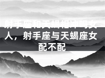 射手座和天蝎相冲吗女人,射手座与天蝎座女配不配