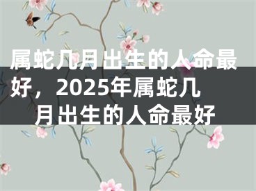 属蛇几月出生的人命最好,2025年属蛇几月出生的人命最好