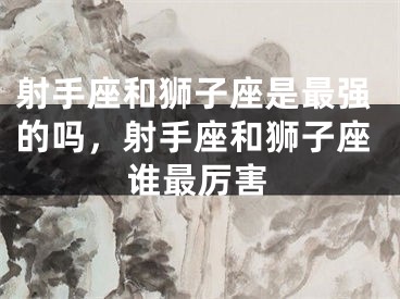 射手座和狮子座是最强的吗,射手座和狮子座谁最厉害