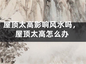 屋顶太高影响风水吗，屋顶太高怎么办