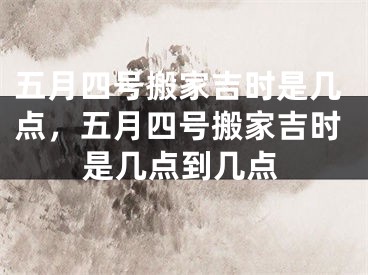 五月四号搬家吉时是几点，五月四号搬家吉时是几点到几点