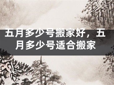 五月多少号搬家好，五月多少号适合搬家