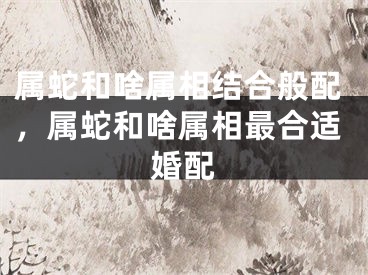 属蛇和啥属相结合般配，属蛇和啥属相最合适婚配