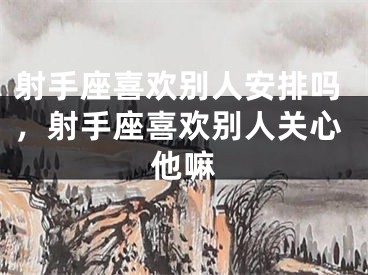 射手座喜欢别人安排吗,射手座喜欢别人关心他嘛