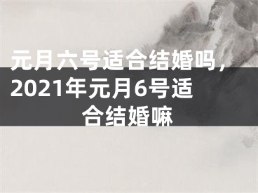 元月六号适合结婚吗,2021年元月6号适合结婚嘛
