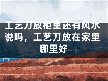 工艺刀放柜里还有风水说吗,工艺刀放在家里哪里好