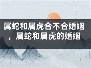属蛇和属虎合不合婚姻，属蛇和属虎的婚姻