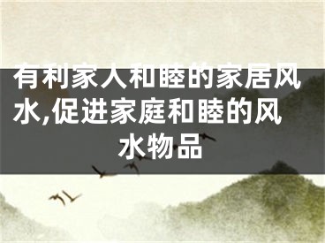有利家人和睦的家居风水,促进家庭和睦的风水物品
