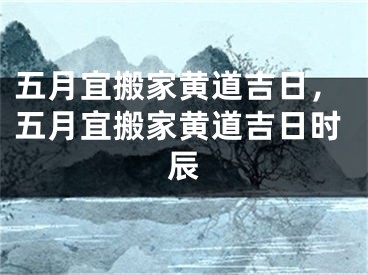 五月宜搬家黄道吉日，五月宜搬家黄道吉日时辰