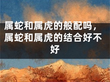 属蛇和属虎的般配吗，属蛇和属虎的结合好不好