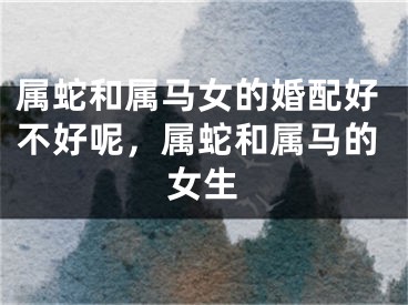 属蛇和属马女的婚配好不好呢，属蛇和属马的女生