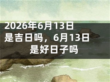 2026年6月13日是吉日吗，6月13日是好日子吗