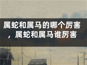 属蛇和属马的哪个厉害,属蛇和属马谁厉害