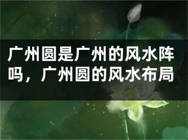 广州圆是广州的风水阵吗,广州圆的风水布局