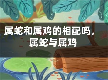 属蛇和属鸡的相配吗，属蛇与属鸡
