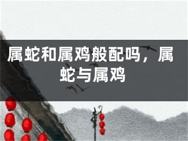 属蛇和属鸡般配吗，属蛇与属鸡