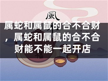 属蛇和属鼠的合不合财，属蛇和属鼠的合不合财能不能一起开店
