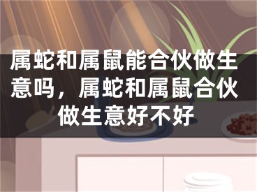 属蛇和属鼠能合伙做生意吗,属蛇和属鼠合伙做生意好不好