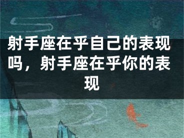 射手座在乎自己的表现吗,射手座在乎你的表现