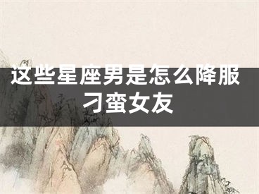 这些星座男是怎么降服刁蛮女友