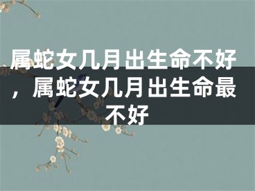 属蛇女几月出生命不好，属蛇女几月出生命最不好