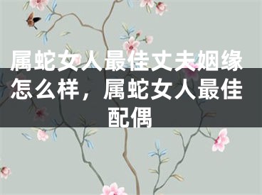 属蛇女人最佳丈夫姻缘怎么样，属蛇女人最佳配偶
