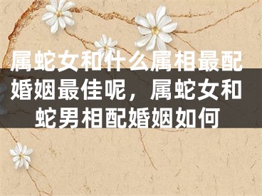属蛇女和什么属相最配婚姻最佳呢，属蛇女和蛇男相配婚姻如何