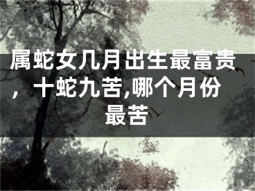 属蛇女几月出生最富贵，十蛇九苦,哪个月份最苦