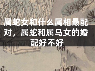 属蛇女和什么属相最配对，属蛇和属马女的婚配好不好