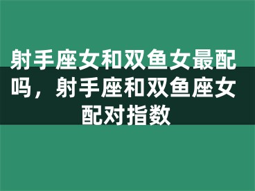 射手座女和双鱼女最配吗,射手座和双鱼座女配对指数