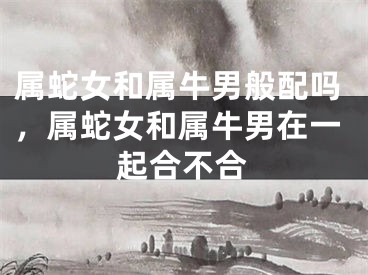 属蛇女和属牛男般配吗,属蛇女和属牛男在一起合不合