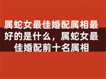 属蛇女最佳婚配属相最好的是什么，属蛇女最佳婚配前十名属相